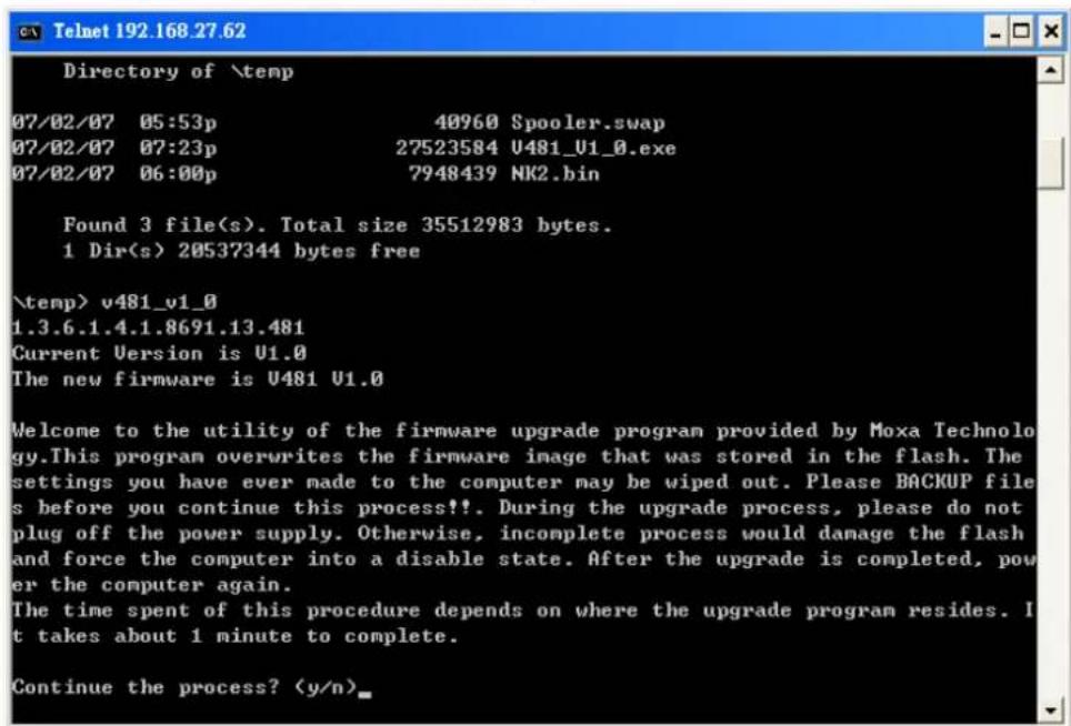 Directory of \temp 07/02/07 05:53p 40960 Spooler.swap 07/02/07 07:23p 27523584 U481_U1_0.exe 07/02/07 06:00p 7948439 NK2.bin Found 3 file(s). Total size 35512983 bytes. 1 Dir(s) 20537344 bytes free \temp> v481_v1_0 1.3.6.1.4.1.8691.13.481 Current Version is U1.0 The new firmware is U481 U1.0 Welcome to the utility of the firmware upgrade program provided by Moxa Technology.This program overwrites the firmware image that was stored in the flash. The settings you have ever made to the computer may be wiped out. Please BACKUP files before you continue this process!!. During the upgrade process, please do not plug off the power supply. Otherwise, incomplete process would damage the flash and force the computer into a disable state. After the upgrade is completed, power the computer again. The time spent of this procedure depends on where the upgrade program resides. It takes about 1 minute to complete. Continue the process? (y/n)