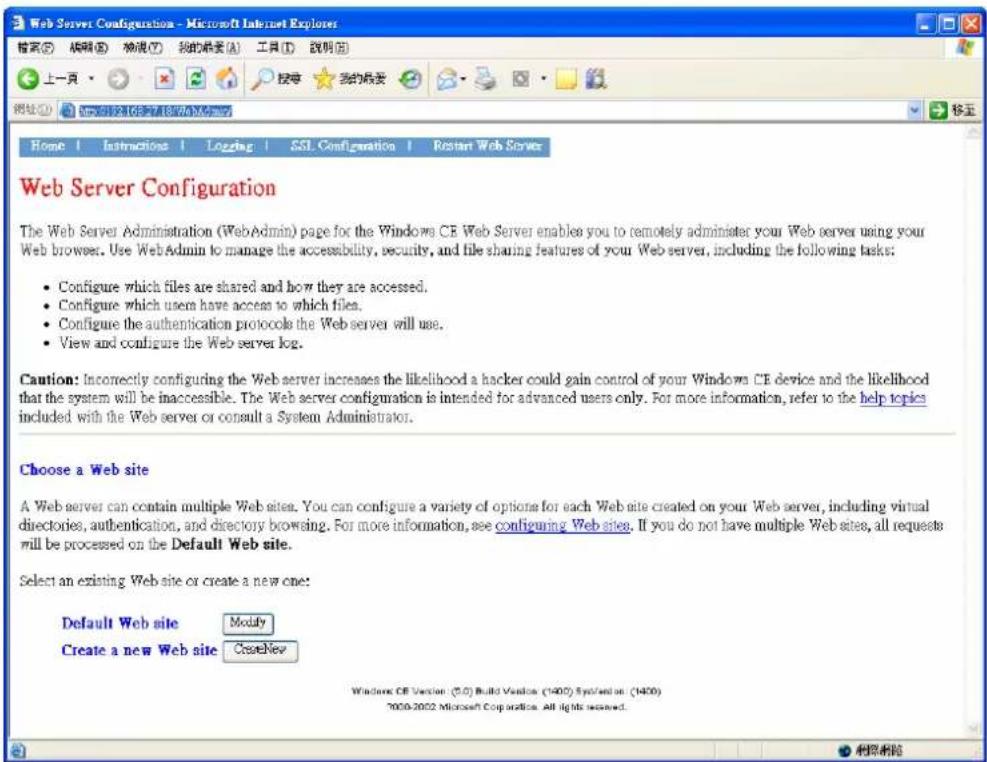 Web Server Configuration - Microsoft Internet Explorer 上一頁 Home | Instructions | Logging | SSL. Configuration | Restart Web Server Web Server Configuration The Web Server Administration (WebAdmin) page for the Windows CE Web Server enables you to remotely administer your Web server using your Web browser. Use WebAdmin to manage the accessibility, security, and file sharing features of your Web server, including the following tasks: • Configure which files are shared and how they are accessed. • Configure which users have access to which files. • Configure the authentication protocols the Web server will use. • View and configure the Web server log. Caution: Incorrectly configuring the Web server increases the likelihood a hacker could gain control of your Windows CE device and the likelihood that the system will be inaccessible. The Web server configuration is intended for advanced users only. For more information, refer to the help topics included with the Web server or consult a System Administrator. Choose a Web site A Web server can contain multiple Web sites. You can configure a variety of options for each Web site created on your Web server, including virtual directories, authentication, and directory browsing. For more information, see configuring Web sites. If you do not have multiple Web sites, all requests will be processed on the Default Web site. Select an existing Web site or create a new one: Default Web site Modify Create a new Web site CreateNew Windows CE Version (5.0) Build Version (1402) System based on (1400) 2000-2002 Microsoft Corporation. All lights reserved.