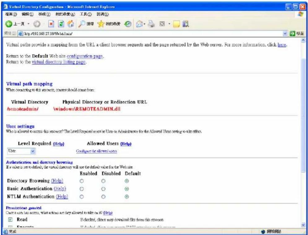 Virtual Directory Configuration - Microsoft Internet Explorer 搜索(S) 编辑(E) 视频(F) 我的登录(A) 工具(T) 别明(O) 上一页 http://192.168.27.18/Web&aim/ 移至 Virtual paths provide a mapping from the URL a client browser requests and the page returned by the Web server. For more information, click here. Return to the Default Web site configuration page. Return to the virtual directory listing page. Virtual path mapping When connecting to this resource, content should come from: Virtual Directory Physical Directory or Redirection URL /remoteadmin/ \windows\REMOTEADMIN.dll User settings Who is allowed to access this resource? The Level Required must be User or Administrator for the Allowed Users setting to also office. Level Required (Help) Allowed Users (Help) User Configure the allowed users Authentication and directory browsing If a value is set to default, the virtual directory will use the default value for the Web site. Enabled Disabled Default Directory Browsing (Help) Basic Authentication (Help) NTLM Authentication (Help) ○ ○ ○ ○ ○ ○ ○ ○ ○ Permissions granted Create a user has access, what actions are they allowed to select on it? (Help) Read If clicked, clients may download files from this account. Execute If clicked, clients may download files from this account. 完成 网络网络