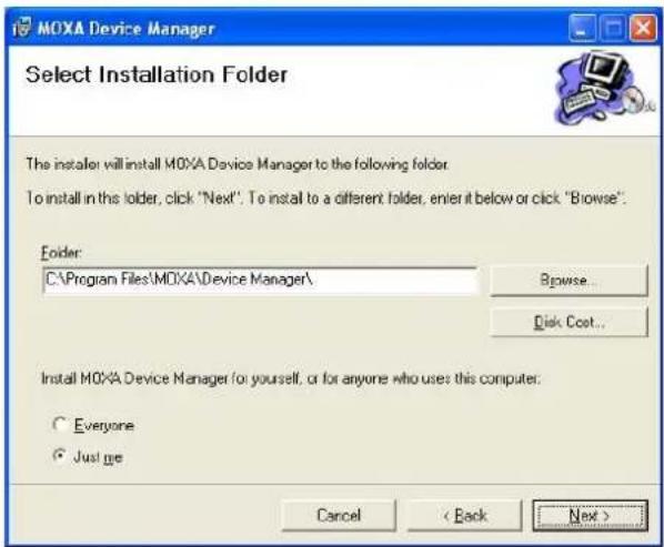 MOXA Device Manager Select Installation Folder The installer will install MOXA Device Manager to the following folder. To install in this folder, click "Next". To install to a different folder, enter it below or click "Browse". Folder: C:\Program Files\MOXA\Device Manager\ Browse... Disk Cost... Install MOXA Device Manager for yourself, or for anyone who uses this computer. Everyone Just me Cancel < Back Next >