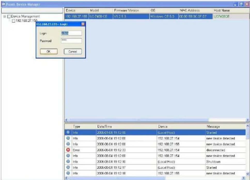 Panel Device Manager Device Model Firmware Version OS MAC Address Host Name 192.168.27.155 UC7408.CE V1 25.3 Windows CE 5.0 01:00 EBOC DF 07 UC7408CE 192.168.27.155 - Login Login : normal Password : ****** OK Cancel Type Data/Time Device Message Info 2006-01-01 19:12:50 (Local Host) Started Info 2006-06-04 19:12:00 192.168.27.154=new device detected Info 2006-06-04 19:12:00 192.168.27.155=new device detected Error 2006-06-04 19:12:33 192.168.27.154 disconnected Info 2006-08-04 19:12:00 192.168.27.154=new device detected Info 2006-08-04 19:12:10 (Local Host) Shutdown Info 2006-08-04 19:12:17 (Local Host) Started Info 2006-08-04 19:12:18 192.168.27.155=new device detected