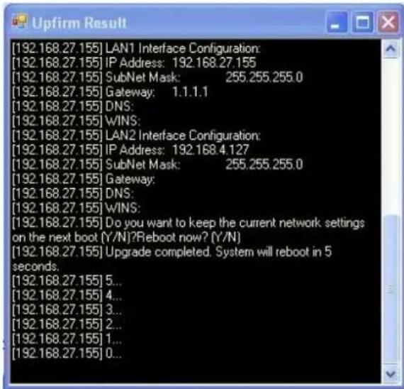 [192.168.27.155] LAN1 Interface Configuration: [192.168.27.155] IP Address: 192.168.27.155 [192.168.27.155] SubNet Mask: 255.255.255.0 [192.168.27.155] Gateway: 1.1.1.1 [192.168.27.155] DNS: [192.168.27.155] WINS: [192.168.27.155] LAN2 Interface Configuration: [192.168.27.155] IP Address: 192.168.4.127 [192.168.27.155] SubNet Mask: 255.255.255.0 [192.168.27.155] Gateway: [192.168.27.155] DNS: [192.168.27.155] WINS: [192.168.27.155] Do you want to keep the current network settings on the next boot (Y/N)?Reboot now? (Y/N) [192.168.27.155] Upgrade completed. System will reboot in 5 seconds. [192.168.27.155] 5... [192.168.27.155] 4... [192.168.27.155] 3... [192.168.27.155] 2... [192.168.27.155] 1... [192.168.27.155] 0...
