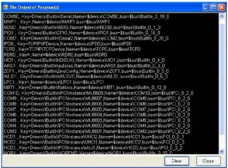 The Output of Program(s) COM50, Key=Drivers\BuiltIn\Serial,Name=device50,bus=bus\BuiltIn_0_19_0 NWF1, Key= Name=device1,bus=bus\NWF1 NDSO, Key=Drivers\BuiltIn\NDIS,Name=device,bus=bus\BuiltIn_0_1_0 PIO1, Key=Drivers\BuiltIn\GFIO,Name=device1,bus=bus\BuiltIn_0_16_0 COM2, Key=Drivers\BuiltIn\Serial2,Name=device2,bus=bus\BuiltIn_0_20_0 IPDO, Key=TCPIP\FDevice,Name=device,bus=bus\IPDO TCPD, Key=TCPIP\TCPDevice,Name=device,bus=bus\TCPO RDRC, Key= Name=device0,bus=bus\RDRC0 UIO1, Key=Drivers\BuiltIn\NDISUIO,Name=device1,bus=bus\BuiltIn_0_4_0 ARS1, Key=Drivers\BuiltIn\Autoras,Name=device1,bus=bus\BuiltIn_0_3_0 ZCF1, Key=Drivers\BuiltIn\ZeroConfig,Name=device1,bus=bus\BuiltIn_0_5_0 WLS1, Key=Drivers\BuiltIn\WLSVC,Name=device1,bus=bus\BuiltIn_0_6_0 LPC1, Key= Name=device1,bus=bus\LPC1 NBT1, Key=Drivers\BuiltIn\Nettics,Name=device1,bus=bus\BuiltIn_0_12_0 COM10, Key=Drivers\BuiltIn\PCIInstance\MU860B,Name=device10,bus=bus\PCI_0_2_0 COM9, Key=Drivers\BuiltIn\PCIInstance\MU8607,Name=device9,bus=bus\PCI_0_2_0 COM8, Key=Drivers\BuiltIn\PCIInstance\MU8605,Name=device8,bus=bus\PCI_0_2_0 COM7, Key=Drivers\BuiltIn\PCIInstance\MU8605,Name=device7,bus=bus\PCI_0_2_0 COM6, Key=Drivers\BuiltIn\PCIInstance\MU8604,Name=device6,bus=bus\PCI_0_2_0 COM5, Key=Drivers\BuiltIn\PCIInstance\MU8603,Name=device5,bus=bus\PCI_0_2_0 COM4, Key=Drivers\BuiltIn\PCIInstance\MU8602,Name=device4,bus=bus\PCI_0_2_0 COM3, Key=Drivers\BuiltIn\PCIInstance\MU8601,Name=device3,bus=bus\PCI_0_2_0 HCD1, Key=Drivers\BuiltIn\PCIInstance\VHCI2,Name=device1,bus=bus\PCI_0_0_1 HCD2, Key=Drivers\BuiltIn\PCIInstance\VHCI1,Name=device2,bus=bus\PCI_0_0_0 HCD3, Key=Drivers\BuiltIn\PCIInstance\vHCI1,Name=device3,bus=bus\PCI_0_0_2 NOR1, Key=Drivers\BuiltIn\NOREFMD,Name=device1,bus=bus\CUItlr 0.15.0