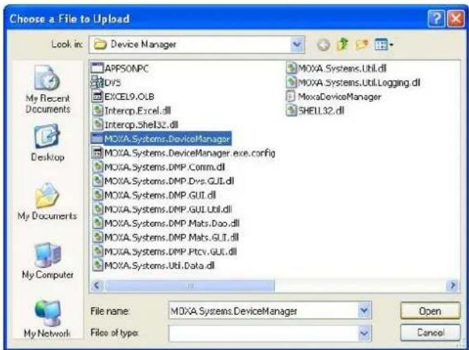 Choose a File to Upload Look in: Device Manager APPSONPC DOVS EXCEL9.OLB Intercp.Excel.dll Intercp.Shel32.dll MOXA.Systems.DeviceManager MOXA.Systems.DeviceManager.exe.config MOXA.Systems.DMP.Comm.dll MOXA.Systems.DMP.Dvs.GUI.dll MOXA.Systems.DMP.GUI.dll MOXA.Systems.DMP.GUI.Util.dll MOXA.Systems.DMP.Mats.Doo.dll MOXA.Systems.DMP.Mats.GUI.dll MOXA.Systems.DMP.Ptcv.GUI.dll MOXA.Systems.Util.Data.dll File name: MOXA.Systems.DeviceManager Files of type: Open Cancel