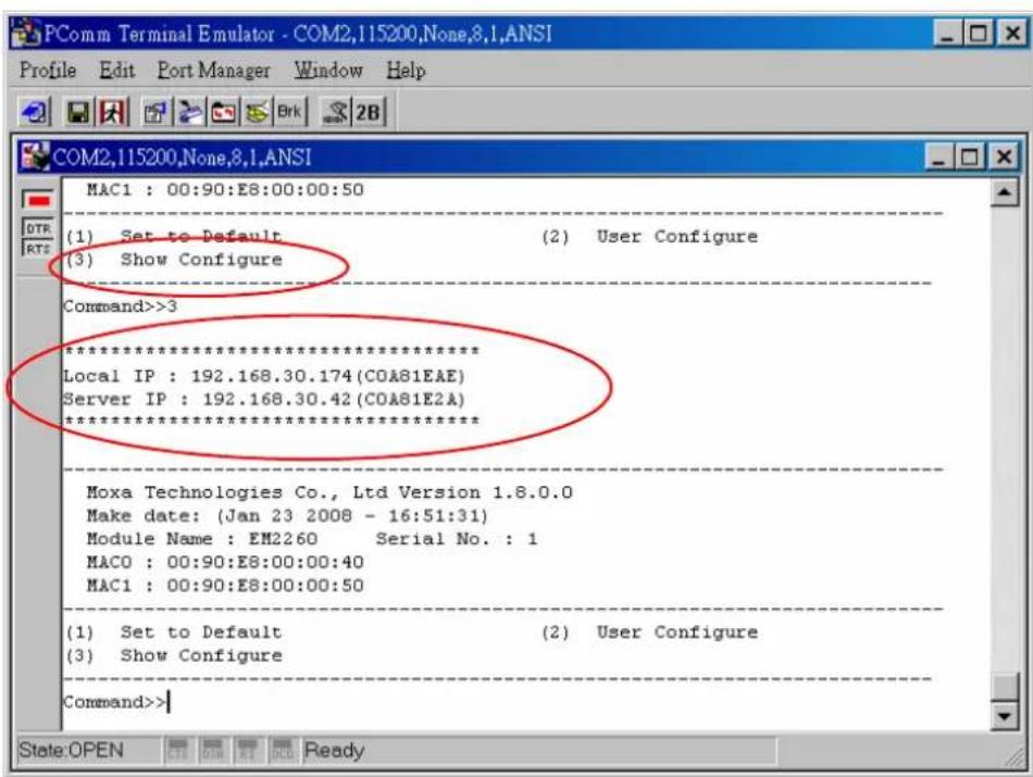 PComm Terminal Emulator - COM2,115200,None,8,1,ANSI Profile Edit Port Manager Window Help COM2,115200,None,8,1,ANSI MAC1 : 00:90:E8:00:00:50 (1) Set to Default (2) User Configure (3) Show Configure Command>>3 ************************** Local IP : 192.168.30.174(COA81EAE) Server IP : 192.168.30.42(COA81E2A) ************************** Moxa Technologies Co., Ltd Version 1.8.0.0 Make date: (Jan 23 2008 - 16:51:31) Module Name : EM2260 Serial No. : 1 MACO : 00:90:E8:00:00:40 MAC1 : 00:90:E8:00:00:50 (1) Set to Default (2) User Configure (3) Show Configure Command>>| State:OPEN OK OK OK Ready