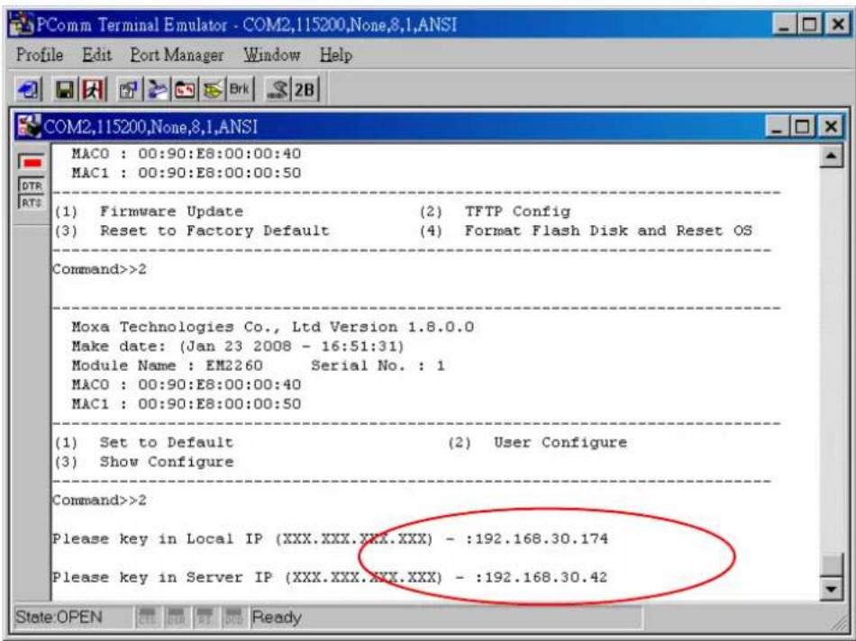 PComm Terminal Emulator - COM2,115200,None,8,1,ANSI Profile Edit Port Manager Window Help COM2,115200,None,8,1,ANSI MACO : 00:90:E8:00:00:40 MAC1 : 00:90:E8:00:00:50 (1) Firmware Update (2) TFTP Config (3) Reset to Factory Default (4) Format Flash Disk and Reset OS Command>>2 Moxa Technologies Co., Ltd Version 1.8.0.0 Make date: (Jan 23 2008 - 16:51:31) Module Name : EM2260 Serial No. : 1 MACO : 00:90:E8:00:00:40 MAC1 : 00:90:E8:00:00:50 (1) Set to Default (2) User Configure (3) Show Configure Command>>2 Please key in Local IP (XXX.XXX.XXX.XXX) - :192.168.30.174 Please key in Server IP (XXX.XXX.XXX.XXX) - :192.168.30.42 State:OPEN Early Buy Ready