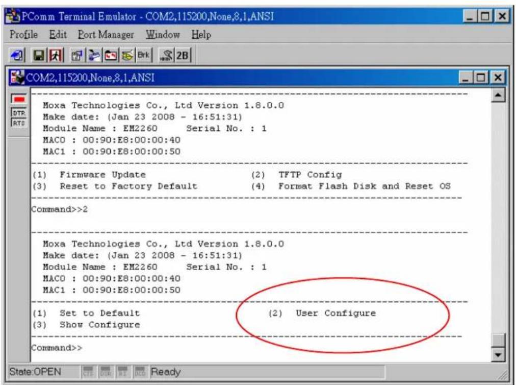 PComm Terminal Emulator - COM2,115200,None,8,1,ANSI Profile Edit Port Manager Window Help COM2,115200,None,8,1,ANSI Moxa Technologies Co., Ltd Version 1.8.0.0 Make date: (Jan 23 2008 - 16:51:31) Module Name : EM2260 Serial No. : 1 MAC0 : 00:90:E8:00:00:40 MAC1 : 00:90:E8:00:00:50 (1) Firmware Update (2) TFTP Config (3) Reset to Factory Default (4) Format Flash Disk and Reset OS Command>>2 Moxa Technologies Co., Ltd Version 1.8.0.0 Make date: (Jan 23 2008 - 16:51:31) Module Name : EM2260 Serial No. : 1 MAC0 : 00:90:E8:00:00:40 MAC1 : 00:90:E8:00:00:50 (1) Set to Default (2) User Configure (3) Show Configure Command>> State:OPEN CNT OUR RIO BACO Ready