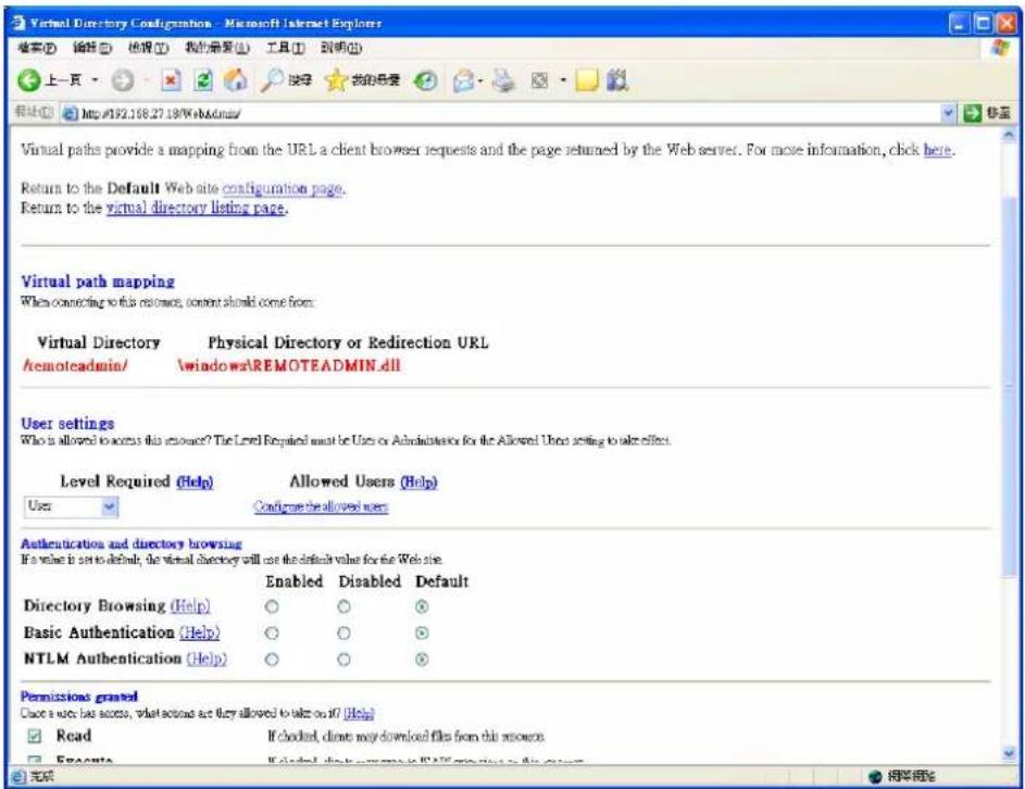 Virtual Directory Configuration - Microsoft Internet Explorer 搜索(S) 编辑(E) 搜索(T) 我们登录(U) 工具(T) 到期(L) 上一页 http://192.108.27.18/Web&admin/ Virtual paths provide a mapping from the URL a client browser requests and the page returned by the Web server. For more information, click here. Return to the Default Web site configuration page. Return to the virtual directory listing page. Virtual path mapping When connecting to this resource, content should come from: Virtual Directory Physical Directory or Redirection URL /remoteadmin/ windows\REMOTEADMIN.dll User settings Who is allowed to access this account? The Level Required must be Users or Administration for the Allowed User setting to take effect. Level Required (Help) Allowed Users (Help) User Configure the allowed users Authentication and directory browsing If a value is set to default, the virtual directory will not be the default value for the Web site. Enabled Disabled Default Directory Browsing (Help) ○ ○ ○ Basic Authentication (Help) ○ ○ ○ NTLM Authentication (Help) ○ ○ ○ Permissions granted Check a user has access, what actions are they allowed to take on it? [Help] Read If checked, direct may download files from this resource Execute If checked, direct may download files from this resource