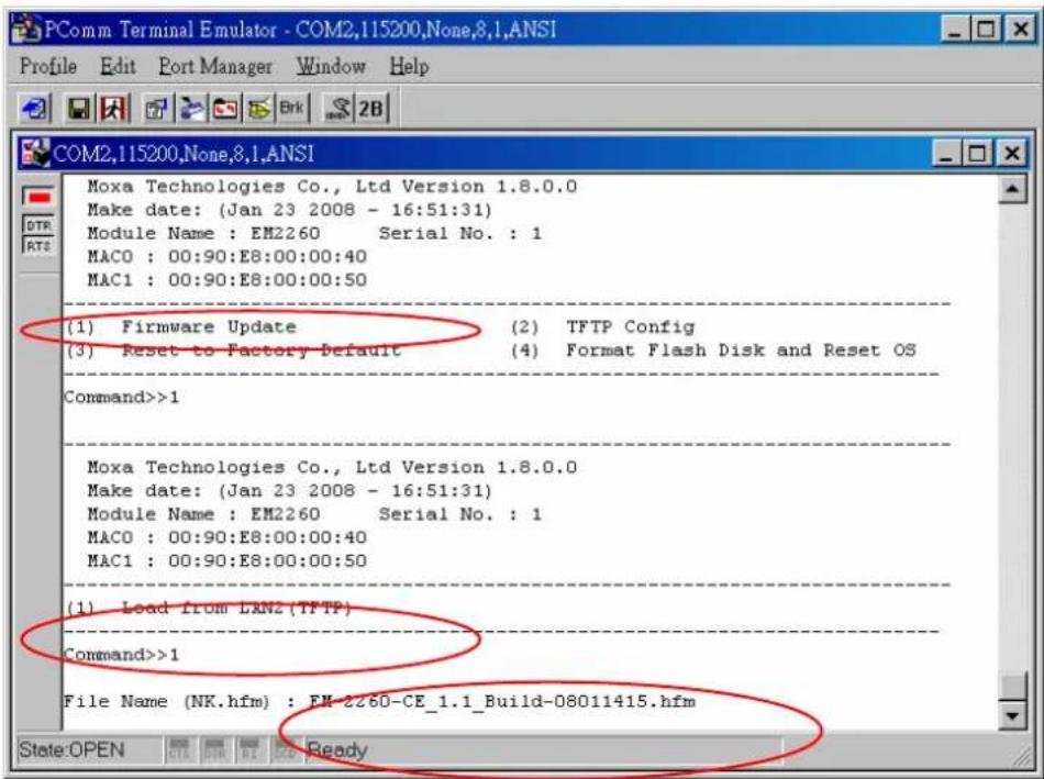 PComm Terminal Emulator - COM2,115200,None,8,1,ANSI Profile Edit Port Manager Window Help COM2,115200,None,8,1,ANSI Moxa Technologies Co., Ltd Version 1.8.0.0 Make date: (Jan 23 2008 - 16:51:31) Module Name : EM2260 Serial No. : 1 MAC0 : 00:90:E8:00:00:40 MAC1 : 00:90:E8:00:00:50 (1) Firmware Update (2) TFTP Config (3) Reset to Factory Default (4) Format Flash Disk and Reset OS Command>>1 Moxa Technologies Co., Ltd Version 1.8.0.0 Make date: (Jan 23 2008 - 16:51:31) Module Name : EM2260 Serial No. : 1 MAC0 : 00:90:E8:00:00:40 MAC1 : 00:90:E8:00:00:50 - (1) Load from LAN2(TFTP) Command>>1 File Name (NK.hfm) : EM-2260-CE_1.1_Build-08011415.hfm State:OPEN OK OK OK OK Ready