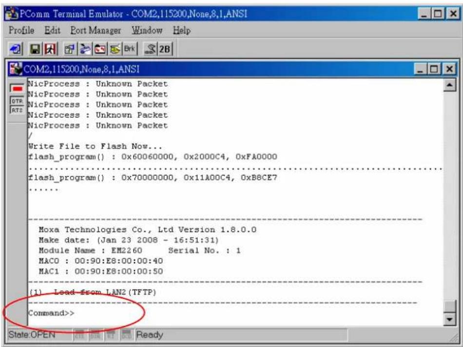 PComm Terminal Emulator - COM2,115200,None,8,1,ANSI Profile Edit Port Manager Window Help COM2,115200,None,8,1,ANSI NicProcess : Unknown Packet NicProcess : Unknown Packet NicProcess : Unknown Packet NicProcess : Unknown Packet / Write File to Flash Now... flash_program() : 0x60060000, 0x2000C4, 0xFA0000 flash_program() : 0x70000000, 0x11A00C4, 0xB8CE7 Moxa Technologies Co., Ltd Version 1.8.0.0 Make date: (Jan 23 2008 - 16:51:31) Module Name : EM2260 Serial No. : 1 MACO : 00:90:E8:00:00:40 MAC1 : 00:90:E8:00:00:50 (1) Load from LAN2 (TFTP) Command>> State:OPEN OK OK OK Ready