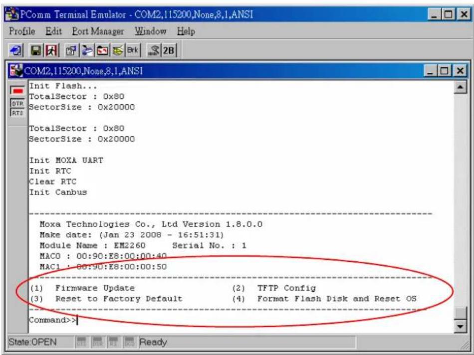 PComm Terminal Emulator - COM2,115200,None,8.1,ANSI Profile Edit Port Manager Window Help COM2,115200,None,8.1,ANSI Init Flash... TotalSector : 0x80 SectorSize : 0x20000 TotalSector : 0x80 SectorSize : 0x20000 Init MOXA UART Init RTC Clear RTC Init Canbus Moxa Technologies Co., Ltd Version 1.8.0.0 Make date: (Jan 23 2008 - 16:51:31) Module Name : EM2260 Serial No. : 1 MACO : 00:90:E8:00:00:40 MAC1 : 86:90:E8:00:00:50 (1) Firmware Update (2) TFTP Config (3) Reset to Factory Default (4) Format Flash Disk and Reset OS Command>>