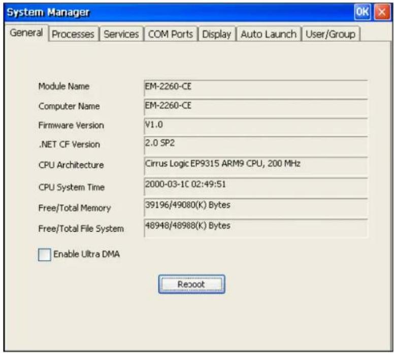 System Manager General Processes Services COM Ports Display Auto Launch User/Group Module Name EM-2260-CE Computer Name EM-2260-CE Firmware Version V1.0 .NET CF Version 2.0 SP2 CPU Architecture Cirrus Logic EP9315 ARM9 CPU, 200 MHz CPU System Time 2000-03-1C 02:49:51 Free/Total Memory 39196/49080(K) Bytes Free/Total File System 48948/48988(K) Bytes Enable Ultra DMA Reboot