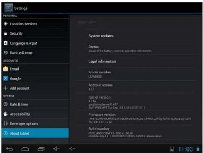 Settings PERSONAL Location services Security Language & input Backup & reset ACCOUNTS Email Google Add account SYSTEM Date & time Accessibility ( ) Developer options About tablet Accessed tablet System updates Status Status of the battery, network, and other information Legal information Model number LETAB903 Android version 4.1.1 Kernel version 3.0.8e zv@chipserver02 #57 SMP PREEMPT Tue Sep 18 12:05 40 CBT 2012 Firmware version (TF57LJNG10_JFK82_AT18_JK30HDM_001_PMM_D70g121916_LM_E3g1270 TELV411.01.7L72 Build number RCD Android4 1.1 SDK+1.00.06 R3026k mg 4.1.1 RCD3H 20T210I 5.145089 Release keys 11:03