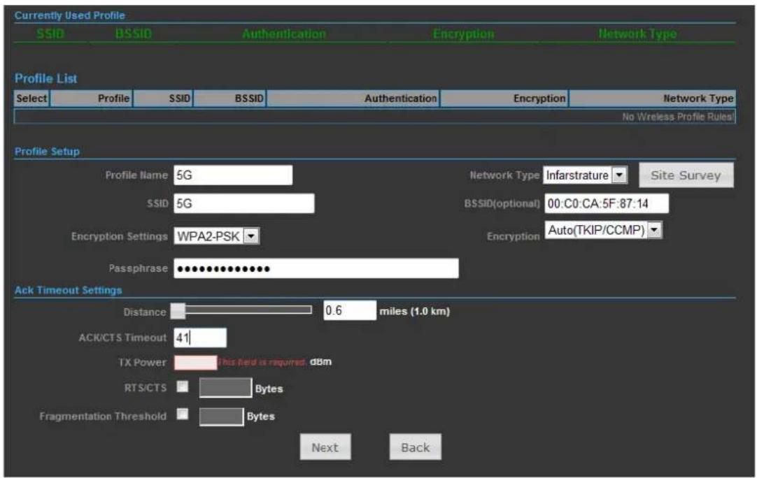 Currently Used Profile SSID BSSID Authentication Encryption Network Type Profile List Select Profile SSID BSSID Authentication Encryption Network Type No Wireless Profile Rules Profile Setup Profile Name 5G Network Type Infarstrature Site Survey SSID 5G BSSID(optional) 00:C0:CA:5F:87:14 Encryption Settings WPA2-PSK Encryption Auto(TKIP/CCMP) Passphrase.......... Ack Timeout Settings Distance 0.6 miles (1.0 km) ACK/CTS Timeout 41 TX Power.This field is required dbm RTS/CTS Bytes Fragmentation Threshold Bytes Next Back