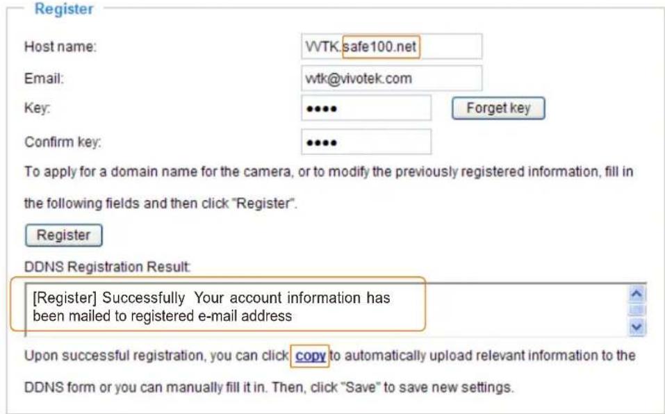 Register Host name: WTK.safe100.net Email: wtk@vivotek.com Key: •••• Forget key Confirm key: •••• To apply for a domain name for the camera, or to modify the previously registered information, fill in the following fields and then click "Register". Register DDNS Registration Result: [Register] Successfully Your account information has been mailed to registered e-mail address Upon successful registration, you can click copy to automatically upload relevant information to the DDNS form or you can manually fill it in. Then, click "Save" to save new settings.