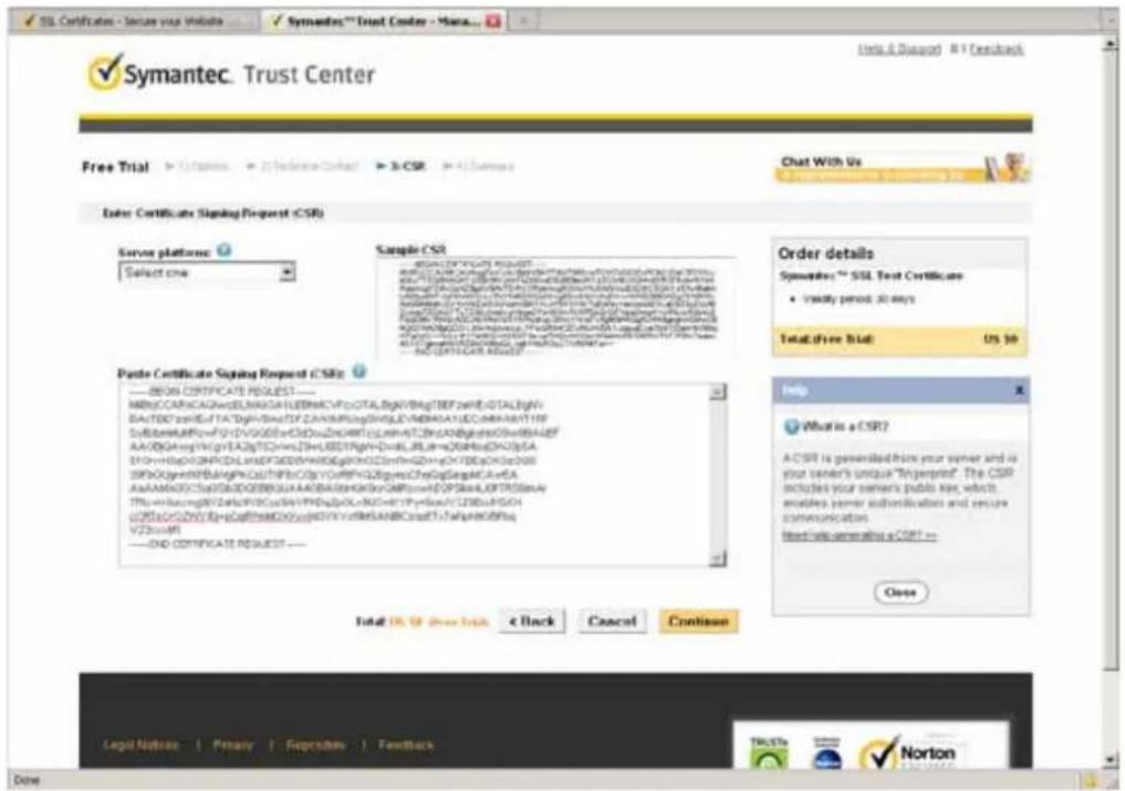 Symantec. Trust Center Help & Disgopt 81 Feedback Free Trial ▶ 1) Cnsm ▶ 2) Refine-Center ▶ 3) CSR ▶ 4) S###s Enter Certificates Signing Request (CSR) Server platforms: Select one Sample CSR ORDER CERTIFICATE REQUEST... Sponsor: SQL Test Certificate • Validly period: 30 days Total: Free Std: US $9 Paste Certificate Signing Request (CSRs): ----#008 CERTIFICATE REQUEST--- MIRCCAPCAGAVGELNNGALFLEBMACVFCJQTA,BGNVBqTBEFZWEIQTA,BgHV BAFTBDTSEKLFATDgHVBACTDFZAHMRPLngDHGLJDVMBASAYECOMBAHSTIF SYBSSARURPvFDVVDGGEwCHDOLDHNARTCJLHNVATCJRNANBpDKKQWDBAIDF AAVQGAGYHQYVEAQTSTGHmZHULBEDYRGYNDVLRLRAHcQGRBbDNZJSA SYDHHGDPQNPDCLSHEDFDEGWHPKGDgPHXQDSmFNQDHYCHTRDQKQD00 D90XQyHVNRBAIGPKQLTHFRCzYPUCRFV62BpmsChEgGagkFAeEA AAVAMADGQTCNVTADQEBGUAAACBHAAGHSKGVCRPwnFDQSHLAFLPTRSDMnE TFPhEnhcingHYDQEPWQHFWPdGDLKNDHTYPnEaVUZDBAISG uDTfGCGVQWQYgCgFFtseMDQOYgEETVVrRReSANBCradTfsWpHEKdBPa VZESARV ----END CERTIFICATE REQUEST --- Total OS @ Free Trials < Back Cancel Continue Order details Sponsor: SQL Test Certificate • Validly period: 30 days Help What is a CSR? A CSRI is generated from your sender and is your sender's unique "Injempire". The CSRI includes your sender's public key, which enodes sender's authentication and ensure communication based on generating a CSRI -- Close Legal Notices | Primary | Reproductive | Feedback TruSta Norton Done