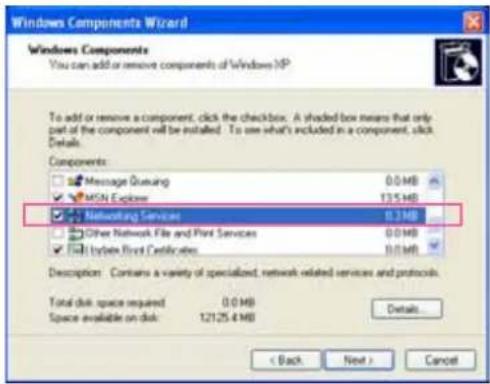 Windows Components Wizard Windows Components You can add or remove components of Windows XP To add or remove a component, click the checkbox. A shaded box means that only part of the component will be installed. To use what's included in a component, click Details. Components: Message Retrieval 0.0 MB MSN Explore 13.5 MB Networking Services 0.3 MB Other Network File and Print Services 0.0 MB By license Front Certificates 0.0 MB Description: Contains a variety of specialized, network-related services and protocols. Total disk space required 0.0 MB Space available on disk: 12125.4 MB Details... < Back Next > Cancel