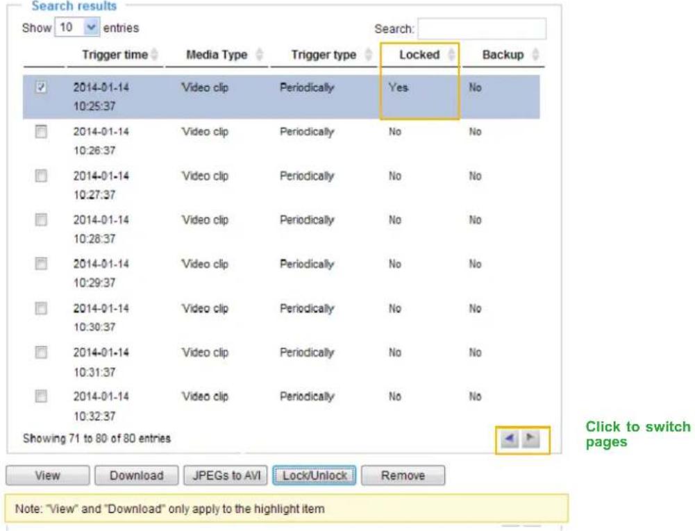 Search results Show 10 entries Search: Trigger time Media Type Trigger type Locked Backup 2014-01-14 Video clip Periodically Yes No 10:25:37 2014-01-14 Video clip Periodically No No 10:26:37 2014-01-14 Video clip Periodically No No 10:27:37 2014-01-14 Video clip Periodically No No 10:28:37 2014-01-14 Video clip Periodically No No 10:29:37 2014-01-14 Video clip Periodically No No 10:30:37 2014-01-14 Video clip Periodically No No 10:31:37 2014-01-14 Video clip Periodically No No 10:32:37 Showing 71 to 80 of 80 entries View Download JPEGs to AVI Lock/Unlock Remove Note: "View" and "Download" only apply to the highlight item Click to switch pages