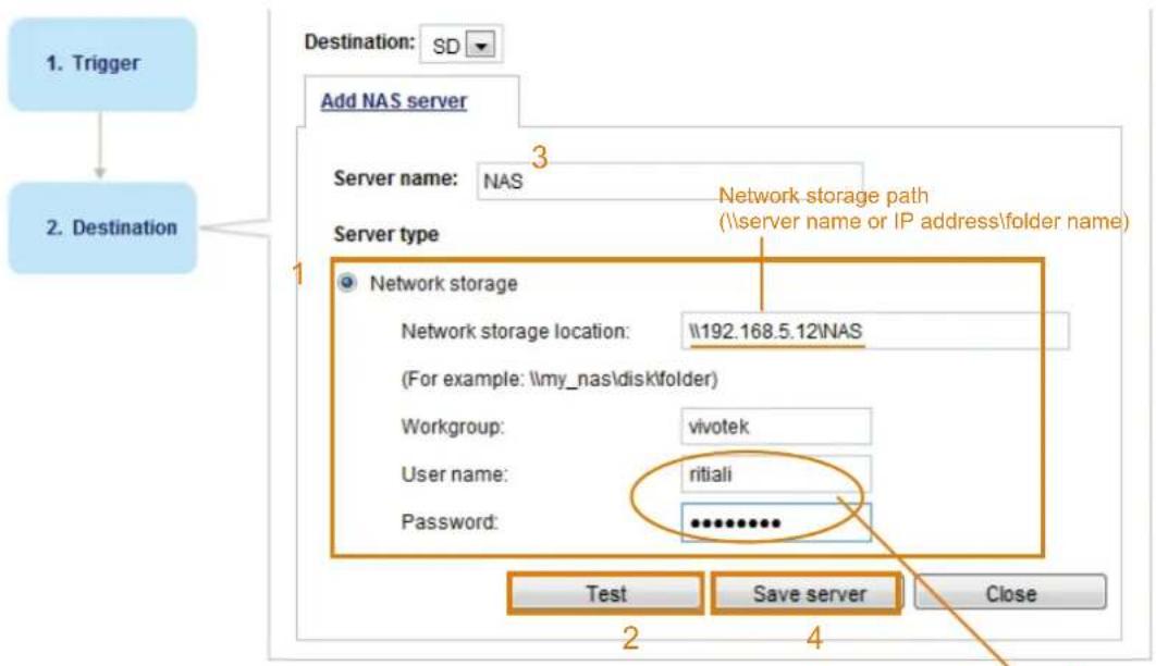1. Trigger 2. Destination Destination: SD Add NAS server Server name: NAS Server type 1 Network storage Network storage location: \192.168.5.12\NAS (For example: \my_nas\disk\folder) Workgroup: vivotek User name: ritiali Password: ********** Test Save server Close 2 4