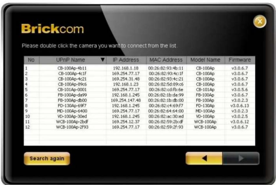 Brickcom Please double click the camera you want to connect from the list. No UPnP Name ▼ IP Address MAC Address Model Name Firmware 1 CB-100Ap-4b11 192.168.1.18 00:26:82:93:4b:11 CB-100Ap v3.0.6.7 2 CB-100Ap-4c1f 169.254.77.17 00:26:82:93:4c:1f CB-100Ap v3.0.6.7 3 CB-100Ap-4c21 169.254.31.48 00:26:…