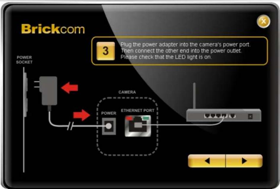 Brickcom 3 Plug the power adapter into the camera's power port. Then connect the other end into the power outlet. Please check that the LED light is on. POWER SOCKET CAMERA POWER ETHERNET PORT