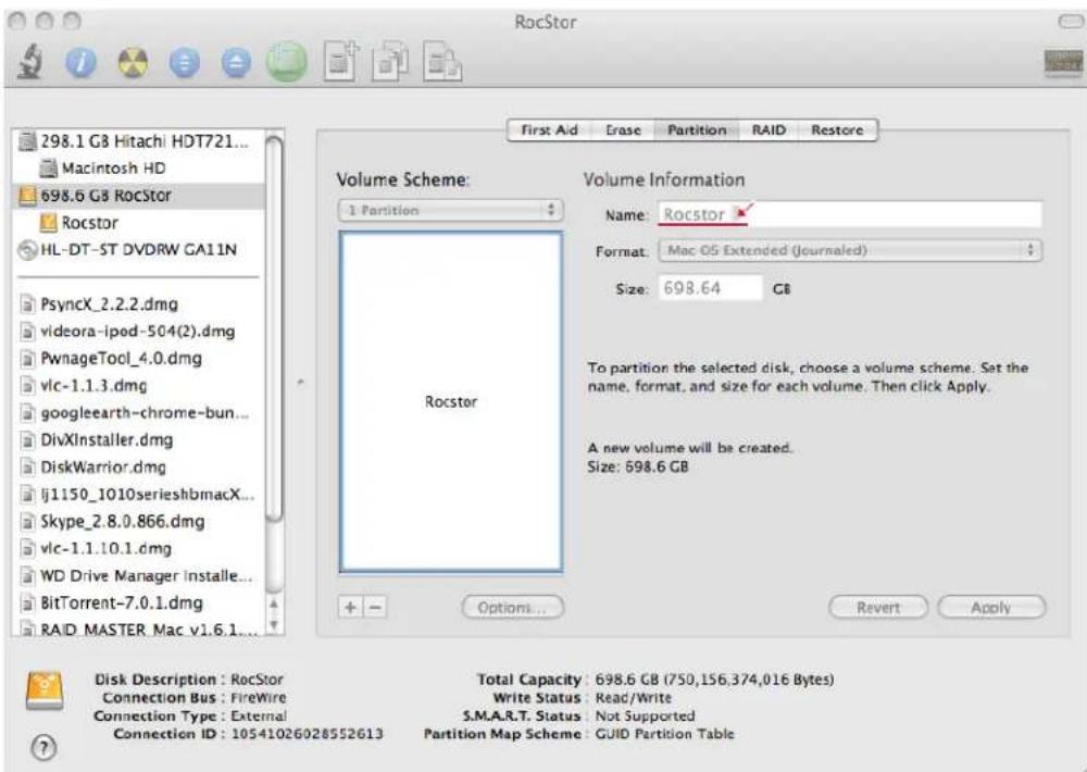 RocStor 298.1 G8 Hitachi HDT721... Macintosh HD 698.6 G8 RocStor Rocstor HL-DT-ST DVDRW GA11N PsyncX_2.2.2.dmg videora-ipod-504(2).dmg PwnageTool_4.0.dmg vlc-1.1.3.dmg googleearth-chrome-bun... DivXInstaller.dmg DiskWarrior.dmg lj1150_1010serieshbmacX... Skype_2.8.0.866.dmg vlc-1.1.10.1.dmg WD Drive Manager installe... BitTorrent-7.0.1.dmg RAID MASTER Mac v1.6.1... Volume Scheme: 1 Partition Rocstor Volume Information Name: Rocstor Format: Mac OS Extended (Journaled) Size: 698.64 GB To partition the selected disk, choose a volume scheme. Set the name, format, and size for each volume. Then click Apply. A new volume will be created. Size: 698.6 GB Options... Revert Apply Disk Description : RocStor Connection Bus : FireWire Connection Type : External Connection ID : 10541026028552613 Total Capacity : 698.6 GB (750,156,374,016 Bytes) Write Status : Read/Write S.M.A.R.T. Status : Not Supported Partition Map Scheme : GUID Partition Table