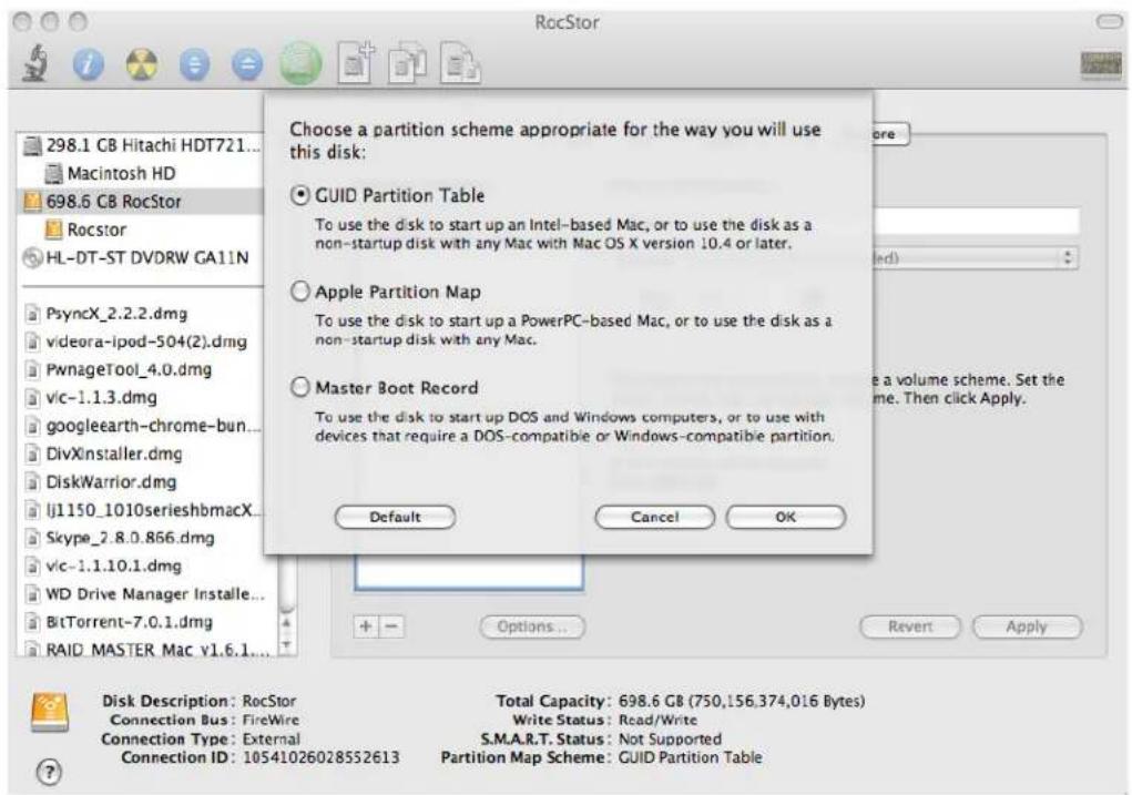 RocStor 298.1 GB Hitachi HDT721... Macintosh HD 698.6 GB RocStor Rocstor HL-DT-ST DVDRW GA11N PsyncX_2.2.2.dmg videora-ipod-504(2).dmg PwnageTool_4.0.dmg Vic-1.1.3.dmg googleearth-chrome-bun... DivXinstaller.dmg DiskWarrior.dmg lj1150_1010serieshbmacX... Skype_2.8.0.866.dmg Vic-1.1.10.1.dmg WD Drive Manager Installe... BitTorrent-7.0.1.dmg RAID MASTER Mac v1.6.1... Choose a partition scheme appropriate for the way you will use this disk: GUID Partition Table To use the disk to start up an Intel-based Mac, or to use the disk as a non-startup disk with any Mac with Mac OS X version 10.4 or later. Apple Partition Map To use the disk to start up a PowerPC-based Mac, or to use the disk as a non-startup disk with any Mac. Master Boot Record To use the disk to start up DOS and Windows computers, or to use with devices that require a DOS-compatible or Windows-compatible partition. Default Cancel OK Options... Revert Apply Disk Description: RocStor Connection Bus: FireWire Connection Type: External Connection ID: 10541026028552613 Total Capacity: 698.6 GB (750,156,374,016 Bytes) Write Status: Read/Write S.M.A.R.T. Status: Not Supported Partition Map Scheme: GUID Partition Table