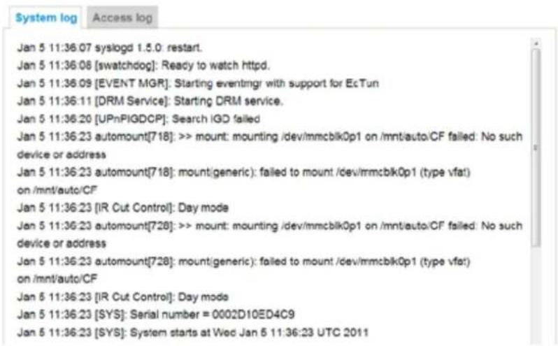 Jan 5 11:36.07 syslogd 1.5.0: restart. Jan 5 11:36.08 [swatchdog]: Ready to watch httpd. Jan 5 11:36.09 [EVENT MGR]: Starting eventmgr with support for EcTun Jan 5 11:36:11 [DRM Service]: Starting DRM service. Jan 5 11:36:20 [UPnPIGDCP]: Search IGD failed Jan 5 11:36:23 automount[718]: >> mount: mounting /dev/mmcblk0p1 on /mnt/auto/CF failed: No such device or address Jan 5 11:36:23 automount[718]: mount generic): failed to mount /dev/mmcblk0p1 (type vfat) on /mnt/auto/CF Jan 5 11:36:23 [IR Cut Control]: Day mode Jan 5 11:36:23 automount[728]: >> mount: mounting /dev/mmcblk0p1 on /mnt/auto/CF failed: No such device or address Jan 5 11:36:23 automount[728]: mount generic): failed to mount /dev/mmcblk0p1 (type vfat) on /mnt/auto/CF Jan 5 11:36:23 [IR Cut Control]: Day mode Jan 5 11:36:23 [SYS]: Serial number = 0002D10ED4C9 Jan 5 11:36:23 [SYS]: System starts at Wed Jan 5 11:36:23 UTC 2011