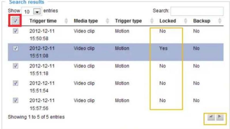 Search results Show 10 entries ✓ Trigger time Media type Trigger type Locked Backup ✓ 2012-12-11 Video clip Motion No No 15:50:58 ✓ 2012-12-11 Video clip Motion Yes No 15:51:08 ✓ 2012-12-11 Video clip Motion No No 15:51:18 ✓ 2012-12-11 Video clip Motion No No 15:51:54 ✓ 2012-12-11 Video clip Motion No No 15:57:56 Showing 1 to 5 of 5 entries