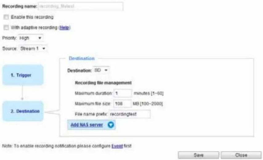Recording name: recording_Mylest Enable this recording With adaptive recording (Help) Priority: High Source: Stream 1 1. Trigger Destination: Destination: SD Recording file management Maximum duration: 1 minutes [1-60] Maximum file size: 108 MB [100-2000] File name prefix: recordingtest Add NAS server 2. Destination Note: To enable recording notification please configure Event first Save Close