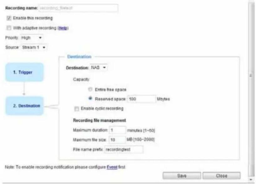 Recording name: recording_first Enable this recording With adaptive recording (Help) Priority: High Source: Stream 1 Destination Destination: NAS Capacity: Extra tree space Reserved space: 100 Mbytes Enable cyclic recording Recording file management Maximum duration: 1 minutes [1-50] Maximum file size: 10 MB [100-2000] File name prefix: recordingtest 1. Trigger 2. Destination Note: To enable recording notification please configure Event first Save Close