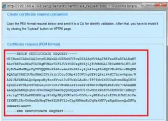 http://192.168.4.163/setup/security/certificate_request.html - Windows Intern Create certificate request completed Copy the PEM format request below and send it to a CA for identity validation. After that, you have to install it by clicking the "Upload" button on HTTPS page. Certificate request (PEM format) ----BEGIN CERTIFICATE REQUEST---- MITBaaOCARvCAQIwcaESMAkGAIOEeNbMCVFCxDTALBgHVBAgTREFsaNEsDTALBgMV BLnTREFsaNEsFTATBgNVBLnTDFZLfVvKDDugFWkJyKVNMCAIDCeCa60Wv1MT1DF BySjNedtMdtgqvFyYDVQDEkNsdmclblb3B3lay6Jh2DvgDsvDQVJNcIIhhvcNADES BQADyTOAMIGJAoGBALIFyjkyl1lCoutOMp43ICWUnugDEP1Q8a14HCTbcavtbipun/W ADDJAYkWhkLQqGpmpMy9orSTy05uSTbkhlAuMn/T9TRdy14UC0aDwnmBAg1816 EpmGI2PYXLI44VnhouslrcovwRIVNOsXLaflouDJUEKcCJURpWL8aJfs?vAAAgpSB AAGpADANBgqkhki19VhSAQAQUFAACBgQdGqGpdUclcbwMk1RRnBUSSEMShBr1KNqY rkigTELEKwDWESKAgIgHI4KxFNyAVRDsOLwOOOn/myKD8nJaIeEZWIAJhD1AlFm I2KMPI1AvC46aaOhSbqT3eSILM4V7llwClpQQHNmeEvUgHa4HYVyaRgdSaveQuJSFv IDMaxarflux=- ----END CERTIFICATE REQUEST----