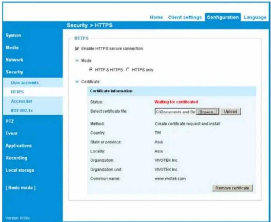 Home Client settings Configuration Language Security > HTTPS System Media Network Security User accounts HTTPS Access list IEEE 802.txt PTZ [vent] Applications Recording Local storage [ Basic mode ] Version 0100c HTTPS Enable HTTPS secure connection Mode: HTTP & HTTPS HTTPS only Certificate: Certificate information Status: Waiting for certificated Select certificate file: C:\Documents and 8e Browse Upload Method: Create certificate request and install Country: TW State or province: Asia Locality: Asia Organization: VIVOTEK Inc. Organization unit: VIVOTEK Inc. Common name: www.vivotek.com Remove certificate