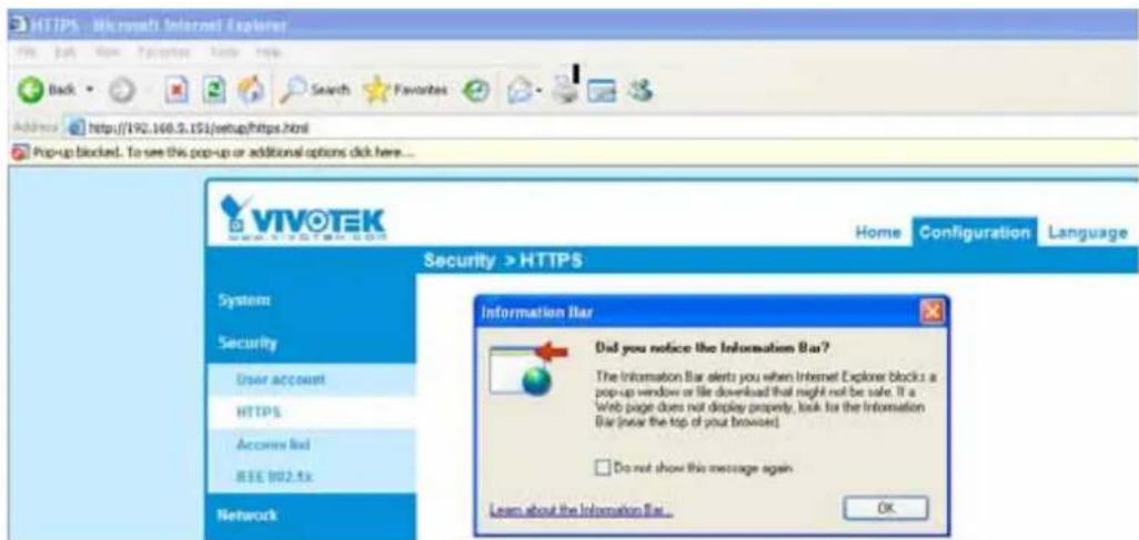HTTPS - Microsoft Internet Explorer File Edit View Favorites Help Help Back Search Favorites Address http://192.160.3.151/setup/https.html Pop-up blocked. To see this pop-up or additional options click here... VIVOTEK Security > HTTPS System Security User account HTTPS Accounts Rail IEEE 802.5x Network Home Configuration Language Information Bar Did you notice the Information Bar? The Information Bar alerts you when Internet Explorer blocks a pop-up window or file download that might not be safe. It a Web page does not display property, look for the Information Bar (near the top of your browser) Do not show this message again Learn about the Information Bar... OK