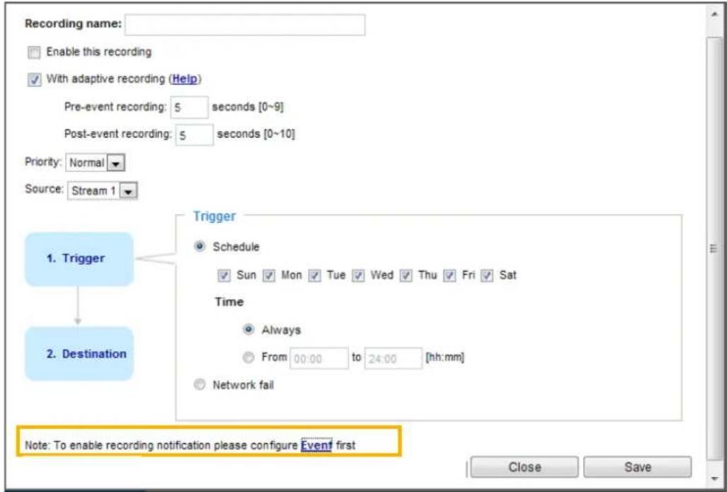 Recording name: Enable this recording With adaptive recording (Help) Pre-event recording: 5 seconds [0~9] Post-event recording: 5 seconds [0~10] Priority: Normal Source: Stream 1 1. Trigger 2. Destination Trigger Schedule Sun Mon Tue Wed Thu Fri Sat Time Always From 00:00 to 24:00 [hh:mm] Network fail Note: To enable recording notification please configure Event first Close Save