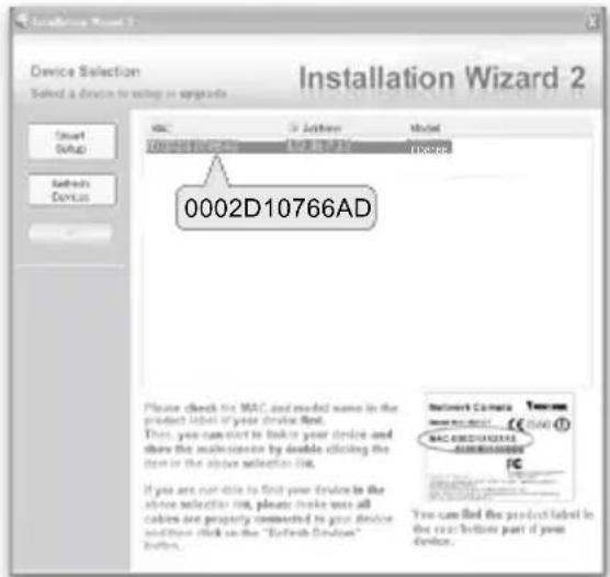 Device Selection Select a device to setup in upgrade Installation Wizard 2 MAC Active Model 0002D10766AD Please check the MAC and model name in the product label if your device found. Then, you cannot to make your device and then the multimeter by double clicking the item in the above selection list. If you are not able to first your device in the above selector list, please make us all colors are properly connected to your device and then click on the "Refresh Function" button. Network Camera Tecamac www.rsc.com CC (564) © MACS/CAMAC AUX/800000000 FC You can find the product label in the rear before part of your device.