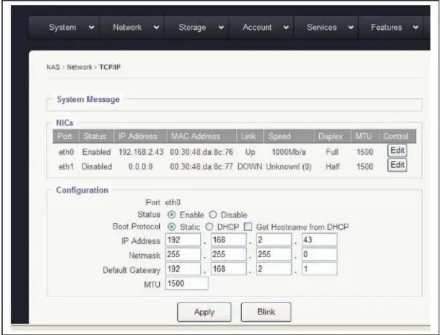System Network Storage Account Services Features NAS > Network > TCP/IP System Message NICs Port Status IP Address MAC Address Link Speed Duplex MTU Control eth0 Enabled 192.168.2.43 00:30:48:da.8c:76 Up 1000Mb/s Full 1500 Edit eth1 Disabled 0.0.0.0 00:30:48:da.8c:77 DOWN Unknown(0) Half 1500 Edit Configuration Port eth0 Status Enable Disable Boot Protocol Static DHCP Get Hostname from DHCP IP Address 192 168 2 43 Netmask 255 255 255 0 Default Gateway 192 168 2 1 MTU 1500 Apply Blink