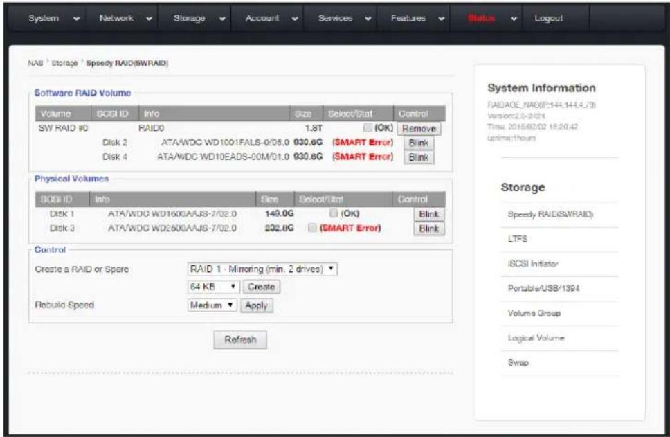 NAS Storage Speedy RAID(SWRAID) Software RAID Volume Volume SCSB ID Info Size Select/Stat Control SW RAID #0 RAID0 1.8T (OK) Remove Disk 2 ATA/WDC WD1001FALS-0/05.0 930.6G ($MART Error) Blink Disk 4 ATA/WDC WD10EADS-00M/01.0 930.6G ($MART Error) Blink Physical Volumes SCSB ID Info Size Select/Stat Control Disk 1 ATA/WDC WD1600AJS-7/02.0 140.0G (OK) Blink Disk 3 ATA/WDC WD2600AJS-7/02.0 232.8G ($MART Error) Blink Control Create a RAID or Spare RAID 1 - Mirroring (min. 2 drives) ▼ 64 KB Create Rebuild Speed Medium Apply Refresh System Information RAIDAGE_NAS(F:144,144,4,79) Version:2.0-2.024 Time: 2018.02.02 18:20:42 uptime:hours Storage Speedy RAID(SWRAID) LTPS iSCSI Initiator Portable/USB/1394 Volume Group Logical Volume Swap