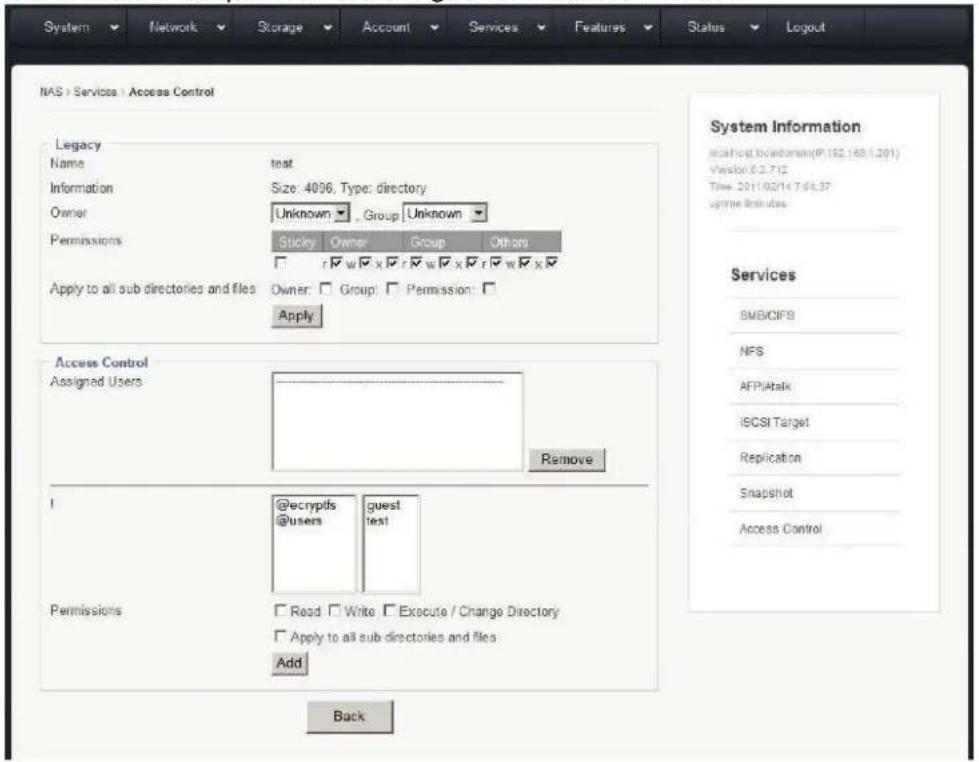 System Network Storage Account Services Features Status Logout NAS | Services | Access Control Legacy Name test Information Size: 4096, Type: directory Owner Unknown Group Unknown Permissions Sticky Owner Group Others Apply to all sub directories and files Owner Group Permission Apply Access Control Assigned Users Remove ! @ecrypfs @users guest test Permissions Read Write Execute / Change Directory Apply to all sub directories and files Add Back System Information Instruct location=(P.152.168.1.201) Version: 6.2.712 Time: 2011/02/14 7:06:37 uptime Rules Services SMB/CIFS NFS AFP/Atalk iSCSI Target Replication Snapshot Access Control