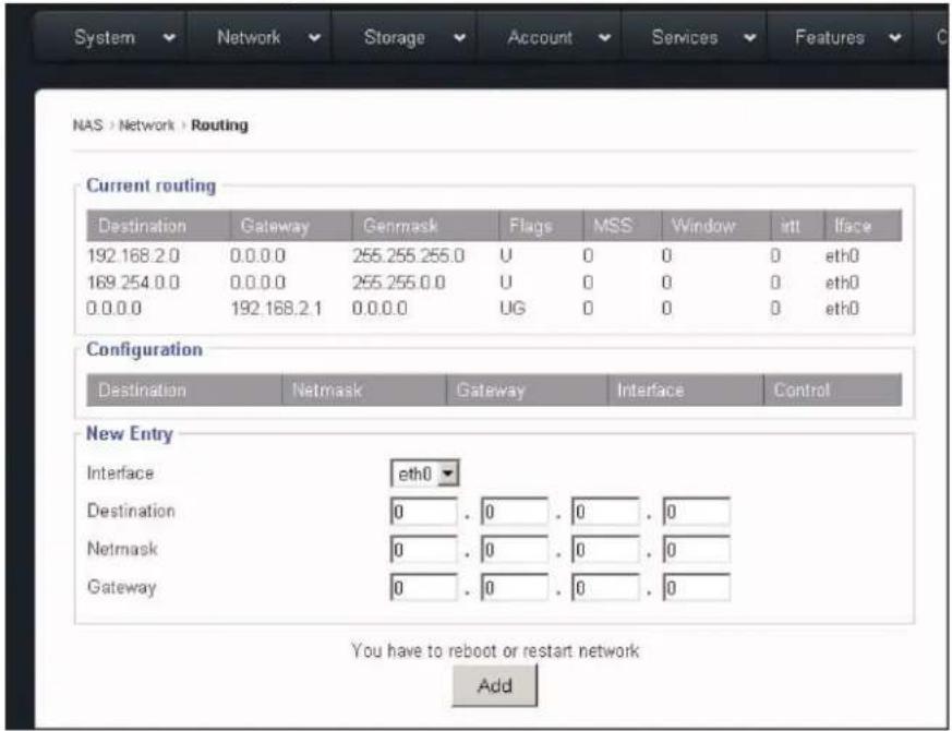 System Network Storage Account Services Features NAS > Network > Routing Current routing Destination Gateway Genmask Flags MSS Window irtt Iface 192.168.2.0 0.0.0.0 255.255.255.0 U 0 0 0 0 eth0 169.254.0.0 0.0.0.0 255.255.0.0 U 0 0 0 0 eth0 0.0.0.0 192.168.2.1 0.0.0.0 UG 0 0 0 0 eth0 Configuration Destination Netmask Gateway Interface Control New Entry Interface ETH0 Destination 0 . 0 . 0 . 0 Netmask 0 . 0 . 0 . 0 Gateway 0 . 0 . 0 . 0 You have to reboot or restart network Add