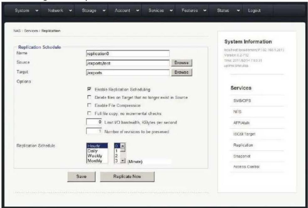 System Network Storage Account Services Features Status Logout NAS : Services > Replication Replication Schedule Name replication0 Source /exports/test Browse Target /exports Browse Options Enable Replication Scheduling Delete files on Target that no longer exist in Source Enable File Compression Full file copy, no incremental checks 0 Limit I/O bandwidth, KBytes per second 1 Number of revisions to be preserved Replication Schedule Hourly Daily Weekly Monthly 0 1 2 3 (Minute) Save Replicate Now System Information IccsHost basedstream(P: 82.165.1.201) Version: 6.2-712 Time: 2011/02/14 7:03:31 uptime.simultus Services SMB/CIFS NFS AFP/Atalk ISCSI Target Replication Snapshot Access Control