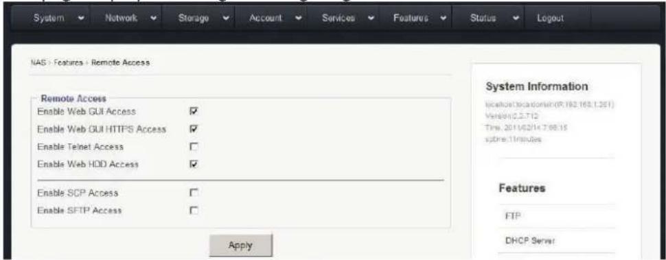System Network Storage Account Services Features Status Logout NAS > Features > Remote Access Remote Access Enable Web GUI Access ✓ Enable Web GUI HTTPS Access ✓ Enable Telnet Access ✓ Enable Web HDD Access ✓ Enable SCP Access ✓ Enable SFTP Access ✓ Apply System Information NasHost Location (P.182.163.1.261) Version(2.2.712) Time: 2011/02/14 7:00:15 system:11minutes Features FTP DHCP Server
