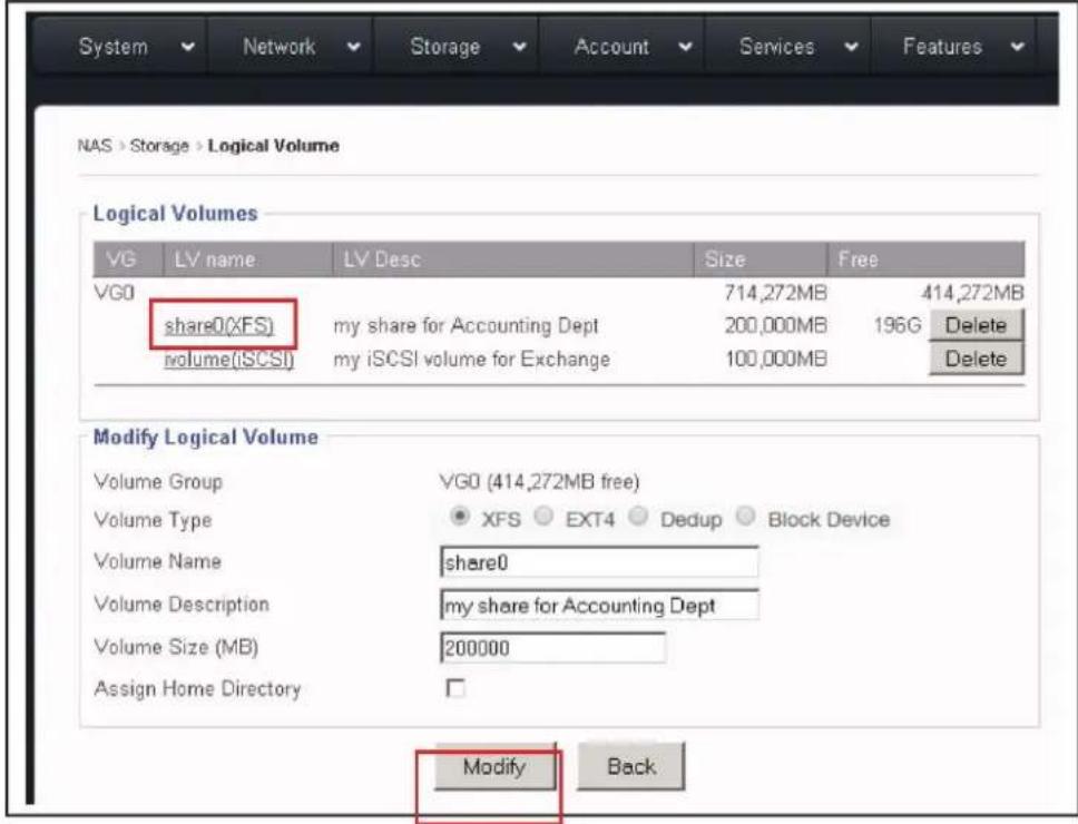 NAS > Storage > Logical Volume Logical Volumes VG LV name LV Desc Size Free VGO 714,272MB 414,272MB share0(XFS) my share for Accounting Dept 200,000MB 196G Delete volume(iSCSI) my iSCSI volume for Exchange 100,000MB Delete Modify Logical Volume Volume Group VG0 (414,272MB free) Volume Type XFS EXT4 Dedup Block Device Volume Name share0 Volume Description my share for Accounting Dept Volume Size (MB) 200000 Assign Home Directory Modify Back