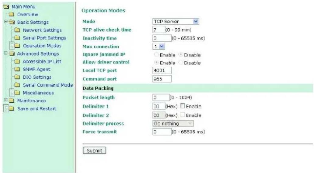 Main Menu Overview Basic Settings Network Settings Serial Port Settings Operation Modes Advanced Settings Accessible IP List SNMP Agent DIO Settings Serial Command Mode Miscellaneous Maintenance Save and Restart Operation Modes Mode TCP Server TCP alive check time 7 (0 - 99 min) Inactivity time 0 (0 - 65535 ms) Max connection 1 Ignore jammed IP Enable Disable Allow driver control Enable Disable Local TCP port 4001 Command port 965 Data Packing Packet length 0 (0 - 1024) Delimiter 1 00 (Hex) Enable Delimiter 2 00 (Hex) Enable Delimiter process Do nothing Force transmit 0 (0 - 65535 ms) Submit