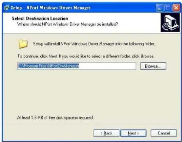 Setup - NPort Windows Driver Manager Select Destination Location Where should NPort Windows Driver Manager be installed? Setup will install NPort Windows Driver Manager into the following folder. To continue, click Next. If you would like to select a different folder, click Browse. C:\Program Files\NPortDriveManager Browse... At least 1.5 MB of free disk space is required. < Back Next > Cancel