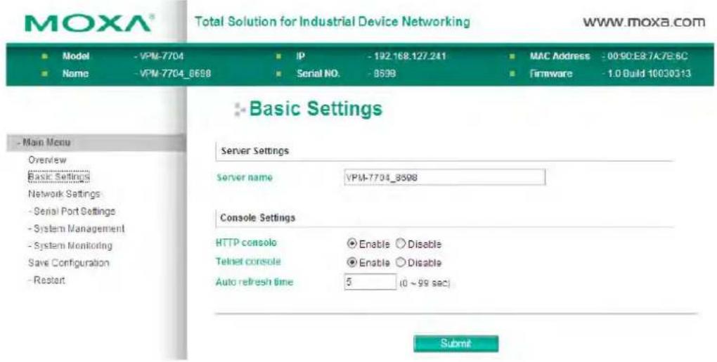 MOXA® Total Solution for Industrial Device Networking WWW.MOXA.COM ■ Model - VPM-7704 ■ Name - VPM-7704_8698 IP - 192.168.127.241 Serial NO. - 8598 MAC Address - 0090:E87A7E6C Firmware - 1.0 Build 10030513 Basic Settings Server Settings Server name VPM-7704_8598 Console Settings HTTP console Enable Disable Telnet console Enable Disable Auto refresh time 5 (0 ~ 99 sec) Submit