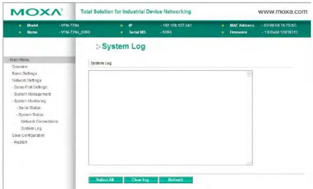 MOXA® Total Solution for Industrial Device Networking www.moxa.com ■ Model - VPM-7704 ■ Name - VPM-7704_6098 IP - 192.168.127.241 Serial NO. - 6598 MAC Address - 00.90.E8.7A.7B.9C Firmware - 1.0 Field 10030313 System Log System Log Select All Clear log Refresh