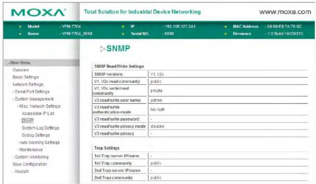 MOXA® Total Solution for Industrial Device Networking www.moxa.com ■ Model -VFM-7704 IP -192.108.127.241 MAC Address -00 90 E8 7A 7E 5C ■ Name -VFM-7704_8698 Serial NO. -8698 Firmware -1.D Build 10030313 SNMP -Main Menu Overview Basic Settings Network Settings - Serial Port Settings - System Management - Misc Network Settings Accessible IP List ENM System Log Settings Syclog Settings - Auto Warning Settings - Maintenance - System Monitoring Save Configuration - Restart SNMP Read/Write Settings SNMP versions V1, V2c V1, V2c read community public V1, V2c write/read community private V3 read/write user name admin V3 read/write authentication mode No-Auth V3 read/write password - V3 read/write privacy mode disable V3 read/write privacy - Trap Settings 1st Trap server IPname - 1st Trap community public 2nd Trap server IPname - 2nd Trap community public