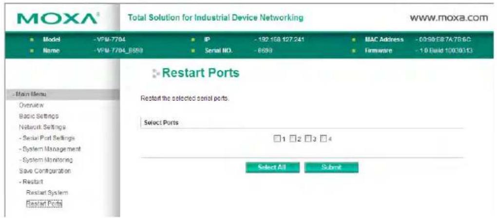 MOXA® Total Solution for Industrial Device Networking WWW.moxa.com ■ Model - VPM-7704 ■ Name - VPM-7704_B690 IP - 192 158 127.241 Serial NO. - 6693 MAC Address - 00-90:E87A7B6C Firmware - 10 Build 10030313 ■ Main Menu Overview Basic Settings Network Settings - Serial Port Settings - System Management - System Monitoring Save Configuration - Restart Restart System Restart Port ■ Restart Ports Restart the selected serial ports. Select Ports □ 1 □ 2 □ 3 □ 4 Select All Submit
