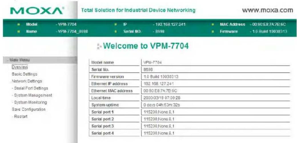 MOXA® Total Solution for Industrial Device Networking www.moxa.com ■ Model - VPM-7704 ■ IP - 192.158.127.241 ■ MAC Address - 00:90:E8:7A7E6C ■ Name - VPM-7704_8598 ■ Serial NO. - 8698 ■ Firmware - 1.0 Build 10030313 ■ Welcome to VPM-7704 - Main Menu Model name VPM-7704 Serial No. 8598 Firmware version 1.0 Build 10030313 Ethernet IP address 192.108.127.241 Ethernet MAC address 00:90:E8:7A7E6C Local time 2000:03/19 07:09:28 System uptime 0 days 04h:53m:32s Serial port 1 115200.None.6.1 Serial port 2 115200.None.6.1 Serial port 3 115200.None.6.1 Serial port 4 115200.None.6.1